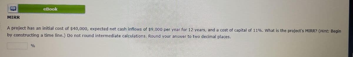 MIRR
eBook
A project has an initial cost of $40,000, expected net cash inflows of $9,000 per year for 12 years, and a cost of capital of 11%. What is the project's MIRR? (Hint: Begin
by constructing a time line.) Do not round intermediate calculations. Round your answer to two decimal places.