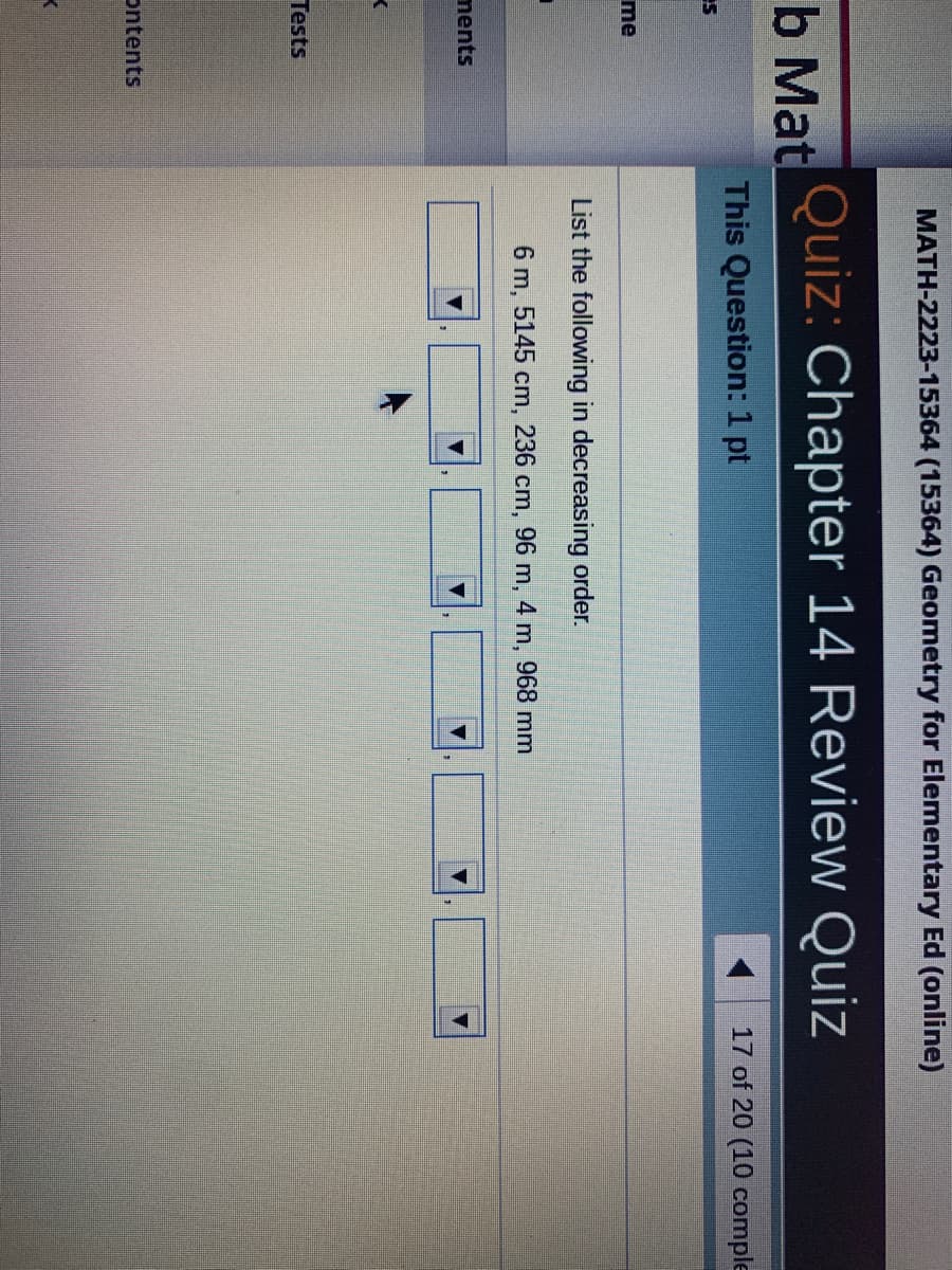 MATH-2223-15364 (15364) Geometry for Elementary Ed (online)
Quiz: Chapter 14 Review Quiz
b Mat
17 of 20 (10 comple
This Question:1 pt
me
List the following in decreasing order.
6 m,
5145 cm,
236 cm, 96 m, 4 m, 968 mm
ments
Tests
ontents
