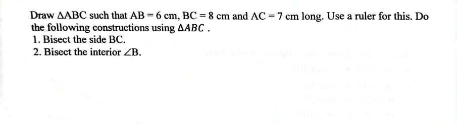 Draw AABC such that AB = 6 cm, BC = 8 cm and AC =7 cm long. Use a ruler for this. Do
the following constructions using AABC.
1. Bisect the side BC.
2. Bisect the interior ZB.
