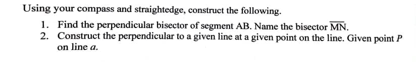 Using your compass and straightedge, construct the following.
1. Find the perpendicular bisector of segment AB. Name the bisector MN.
2. Construct the perpendicular to a given line at a given point on the line. Given point P
on line a.
