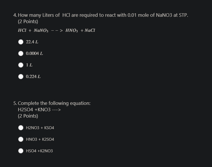 4. How many Liters of HCl are required to react with 0.01 mole of NaNO3 at STP.
(2 Points)
HCI + NaNO3
-> ΗΝΟ:+ΝaCl
22.4 L
0.0004 L
0.224 L
5. Complete the following equation:
H2SO4 +KNO3 --->
(2 Points)
H2NO3 + KSO4
HNO3 + K2SO4
HSO4 +K2NO3
