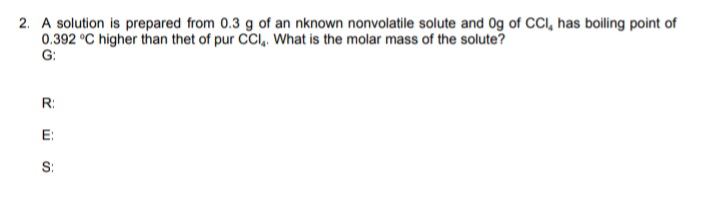 2. A solution is prepared from 0.3 g of an nknown nonvolatile solute and 0g of CI, has boiling point of
0.392 °C higher than thet of pur CCI, wWhat is the molar mass of the solute?
G:
R:
E:
S:
