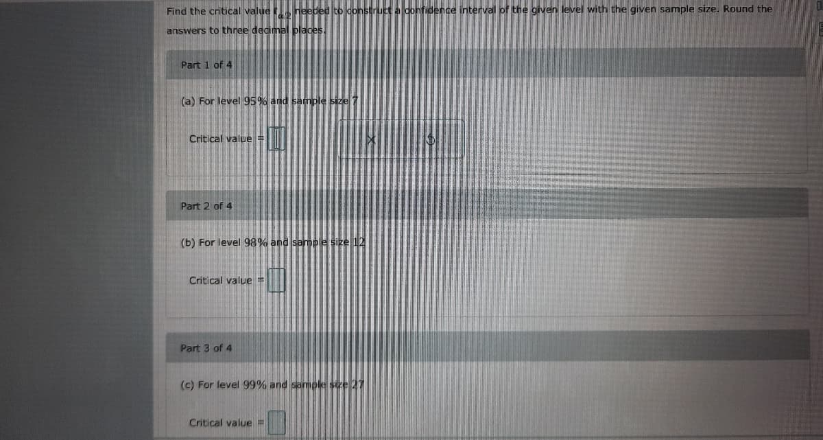 Find the critical value heeded to construct a confidence interval of the given level with the given sample size. Round the
answers to three decimal places.
Part 1 of 4
(a) For level 95% and sample size
Critical value =
Part 2 of 4
(b) For level 98% and sample size 12
Critical value =
Part 3 of 4
(c) For level 99% and samples
Critical value%3=
