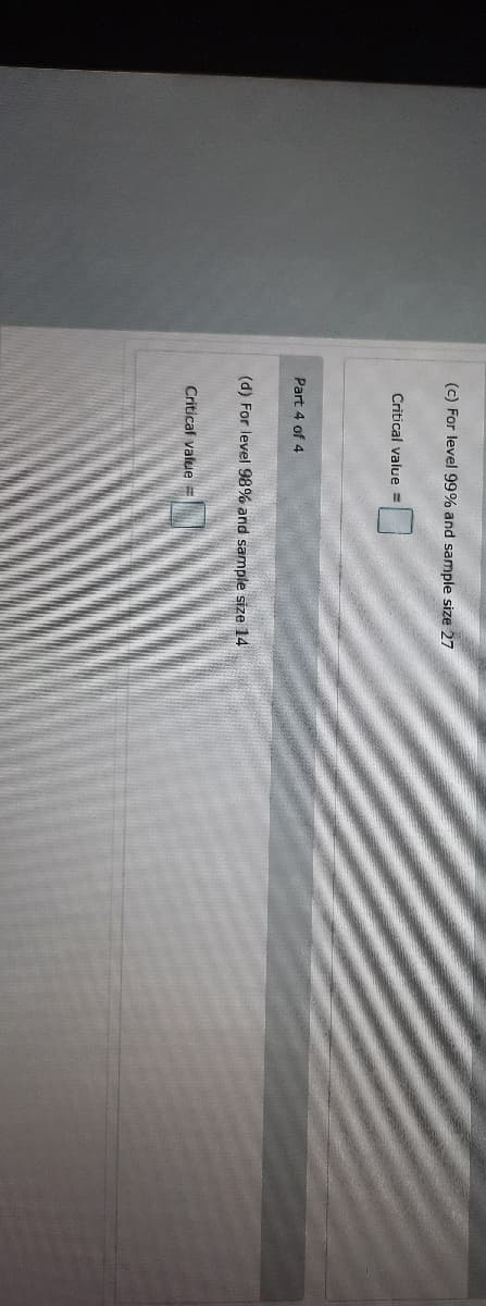 (c) For level 99% and sample size 27
Critical value =
Part 4 of 4
(d) For level 98% and sample size 14
Critical value =
