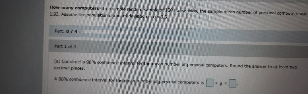 How many computers? In a simple random sample of 160 households, the sample mean number of personal computers was
1.93. Assume the population standard deviation is a=0.5.
Part: 0/4
Part 1 of 4
(a) Construct a 98% confidence interval Ror the mean number of personal computers. Round the answer to at least two
decimal places.
A 98% confidence interval for the mean number of personal computers is
