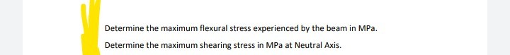 Determine the maximum flexural stress experienced by the beam in MPa.
Determine the maximum shearing stress in MPa at Neutral Axis.
