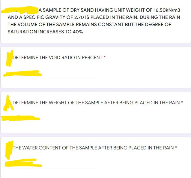 A SAMPLE OF DRY SAND HAVING UNIT WEIGHT OF 16.50KN/m3
AND A SPECIFIC GRAVITY OF 2.70 IS PLACED IN THE RAIN. DURING THE RAIN
THE VOLUME OF THE SAMPLE REMAINS CONSTANT BUT THE DEGREE OF
SATURATION INCREASES TO 40%
DETERMINE THE VOID RATIO IN PERCENT *
DETERMINE THE WEIGHT OF THE SAMPLE AFTER BEING PLACED IN THE RAIN *
THE WATER CONTENT OF THE SAMPLE AFTER BEING PLACED IN THE RAIN
