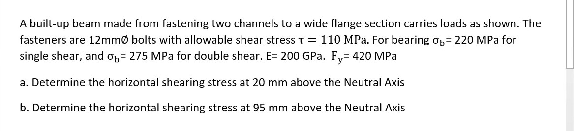 A built-up beam made from fastening two channels to a wide flange section carries loads as shown. The
fasteners are 12mmØ bolts with allowable shear stress t = 110 MPa. For bearing op= 220 MPa for
single shear, and op= 275 MPa for double shear. E= 200 GPa. Fy= 420 MPa
a. Determine the horizontal shearing stress at 20 mm above the Neutral Axis
b. Determine the horizontal shearing stress at 95 mm above the Neutral Axis
