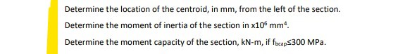 Determine the location of the centroid, in mm, from the left of the section.
Determine the moment of inertia of the section in x10° mm.
Determine the moment capacity of the section, kN-m, if focap$300 MPa.
