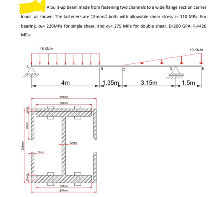 A built-up beam made from fastening two channels to a wide flange section carries
loads' as shown. The fasteners are 12mmØ bolts with allowable shear stress t= 110 MPa. For
bearing, Ob= 220MPA for single shear, and ob= 275 MPa for double shear. E=200 GPA. F,=420
MPa.
16 KN/m
10 KN/m
B
D.
4m
1.35m
3.15m
1.5m
210mm
日
180mm
12mm
9mm
180mm
210mm
238 mm
ww06
