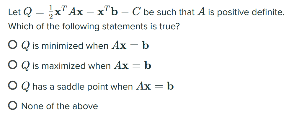 Let Q
"Ax – x'b – C be such that A is positive definite.
|
Which of the following statements is true?
O Q is minimized when Ax = b
O Q is maximized when Ax = b
O Q has a saddle point when Ax = b
O None of the above
