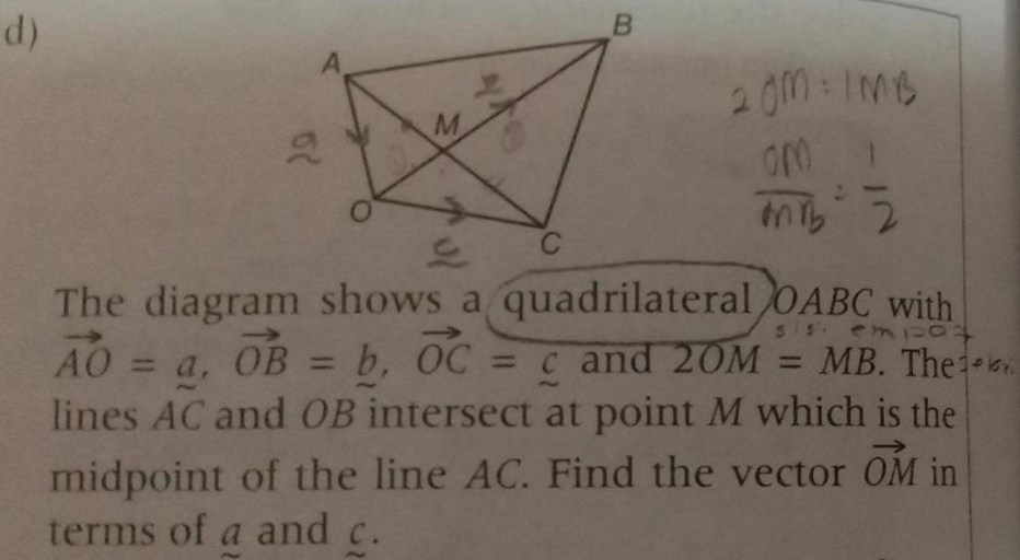 B
20M-ImB
C
The diagram shows a quadrilateral OABC with
AO a, OB = b, OC = c and 20M = MB. Theon
lines AC and OB intersect at point M which is the
55. em pat
%3D
midpoint of the line AC. Find the vector OM in
terms of a and c.
