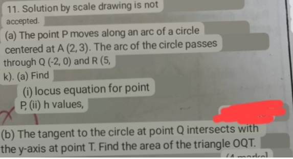 11. Solution by scale drawing is not
accepted.
(a) The point P moves along an arc of a circle
centered at A (2, 3). The arc of the circle passes
through Q (-2, 0) and R (5,
k). (a) Find
(i) locus equation for point
P,(i) h values,
(b) The tangent to the circle at point Q intersects with
the y-axis at point T. Find the area of the triangle OQT.
A madkal
