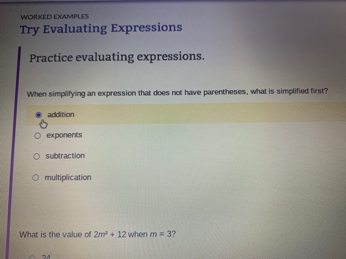 WORKED EXAMPLES
Try Evaluating Expressions
Practice evaluating expressions.
When simplifying an expression that does not have parentheses, what is simplified first?
addition
exponents
O subtraction
O multiplication
What is the value of 2m² + 12 when m
-
21
3?