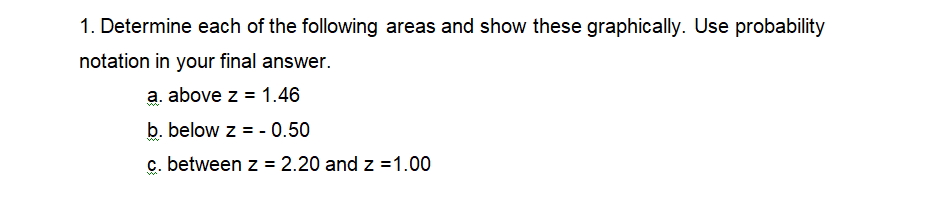 1. Determine each of the following areas and show these graphically. Use probability
notation in your final answer.
a. above z = 1.46
b. below z = - 0.50
c. between z = 2.20 and z =1.00
