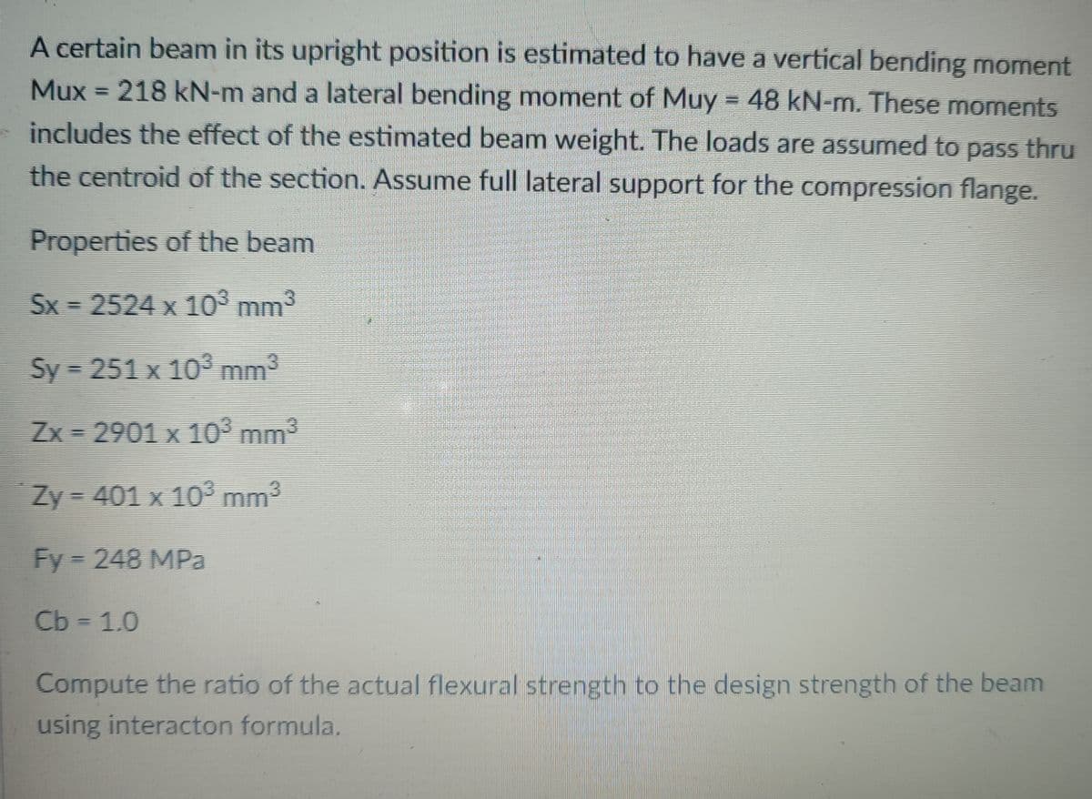 A certain beam in its upright position is estimated to have a vertical bending moment
Mux = 218 kN-m and a lateral bending moment of Muy = 48 kN-m. These momnents
%3D
includes the effect of the estimated beam weight. The loads are assumed to pass thru
the centroid of the section. Assume full lateral support for the compression flange.
Properties of the beam
Sx = 2524 x 10³ mm³
Sy = 251 x 103 mm3
Zx = 2901 x 10° mm3
Zy = 401 x 10³ mm³
Fy 248 MPa
Cb = 1.0
Compute the ratio of the actual flexural strength to the design strength of the beam
using interacton formula.
