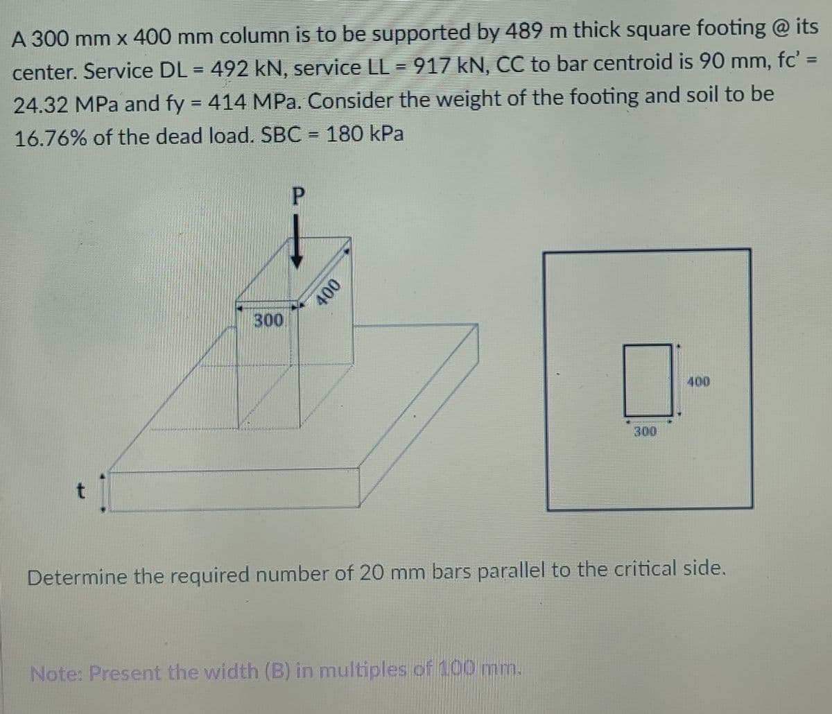 A 300 mm x 400 mm column is to be supported by 489 m thick square footing @ its
%3D
center. Service DL = 492 kN, service LL = 917 kN, CC to bar centroid is 90 mm, fc' =
24.32 MPa and fy 414 MPa. Consider the weight of the footing and soil to be
16.76% of the dead load. SBC = 180 kPa
300
400
300
Determine the required number of 20 mm bars parallel to the critical side.
Note: Present the width (B) in multiples of 100 mm.
