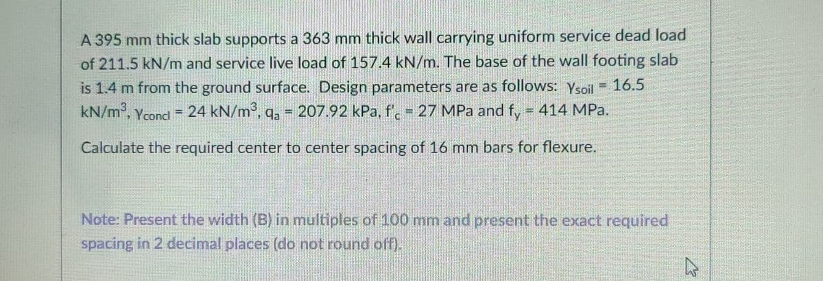 A 395 mm thick slab supports a 363 mm thick wall carrying uniform service dead load
of 211.5 kN/m and service live load of 157.4 kN/m. The base of the wall footing slab
is 1.4 m from the ground surface. Design parameters are as follows: Ysoil
kN/m, Ycond = 24 kN/m³, q, = 207.92 kPa, f. 27 MPa and f, = 414 MPa.
16.5
Calculate the required center to center spacing of 16 mm bars for flexure.
Note: Present the width (B) in multiples of 100 mm and present the exact required
spacing in 2 decimal places (do not round off).
