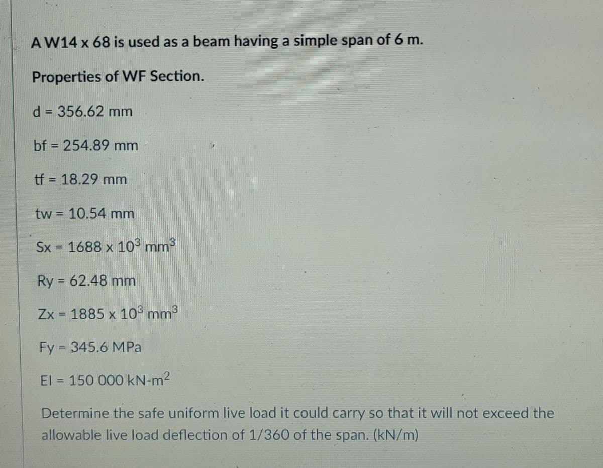 AW14 x 68 is used as a beam having a simple span of 6 m.
Properties of WF Section.
d = 356.62 mm
bf = 254.89 mm
tf = 18.29 mm
tw = 10.54 mm
Sx = 1688 x 10° mm
Ry = 62.48 mm
Zx = 1885 x 10 mm3
Fy = 345.6 MPa
El 150 000 kN-m2
Determine the safe uniform live load it could carry so that it will not exceed the
allowable live load deflection of 1/360 of the span. (kN/m)
