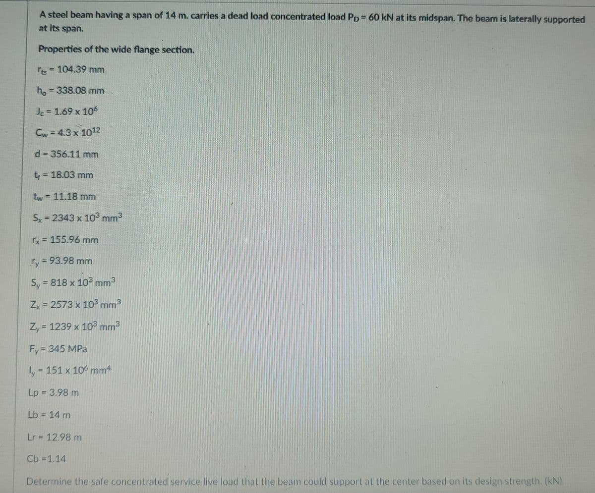 A steel beam having a span of 14 m. carries a dead load concentrated load PD= 60 kN at its midspan. The bean is laterally supported
at its span.
Properties of the wide flange section.
Is= 104.39 mm
h, = 338.08 mm
= 1.69 x 10
Cw = 4.3 x 1012
d 356.11 mm
= 18.03 mm
Lw = 11.18 mm
Sx = 2343 x 103 mm2
Tx = 155.96 mm
ry= 93.98 mm
Sy = 818 x 103 mm3
Zx = 2573 x 10³ mm3
Zy = 1239 x 10³ mm3
Fy = 345 MPa
ly = 151 x 106 mm4
1+
Lp = 3.98 m
Lb = 14 m
Lr = 12.98 m
Cb =1.14
Determine the safe concentrated service live load that the beam could supportat the center based on its design strength. (kN)
