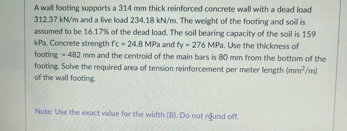 A wall footing supports a 314 mm thick reinforced concrete wall with a dead load
312.37 kN/m and a live load 234.18 kN/m. The weight of the footing and soil is
assumed to be 16.17% of the dead load. The soil bearing capacity of the soil is 159
kPa. Concrete strength f'c = 24.8 MPa and fy = 276 MPa. Use the thickness of
footing = 482 mm and the centroid of the main bars is 80 mm from the bottom of the
footing. Solve the required area of tension reinforcement per meter length (mm2/m)
of the wall footing.
Note: Use the exact value for the width (B). Do not rdund off.
