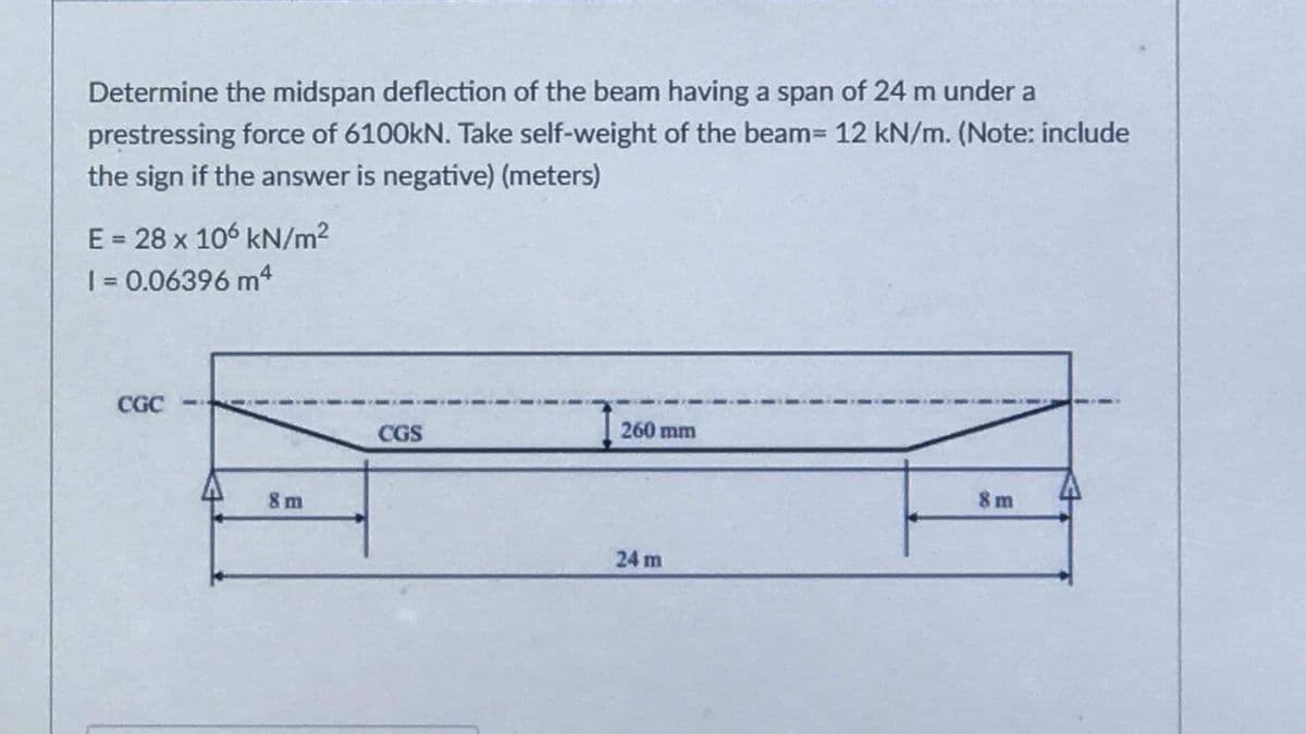 Determine the midspan deflection of the beam having a span of 24 m under a
prestressing force of 6100kN. Take self-weight of the beam= 12 kN/m. (Note: include
the sign if the answer is negative) (meters)
E = 28 x 106 kN/m²
| = 0.06396 m
CGC
CGS
260 mm
8 m
8m
24 m
