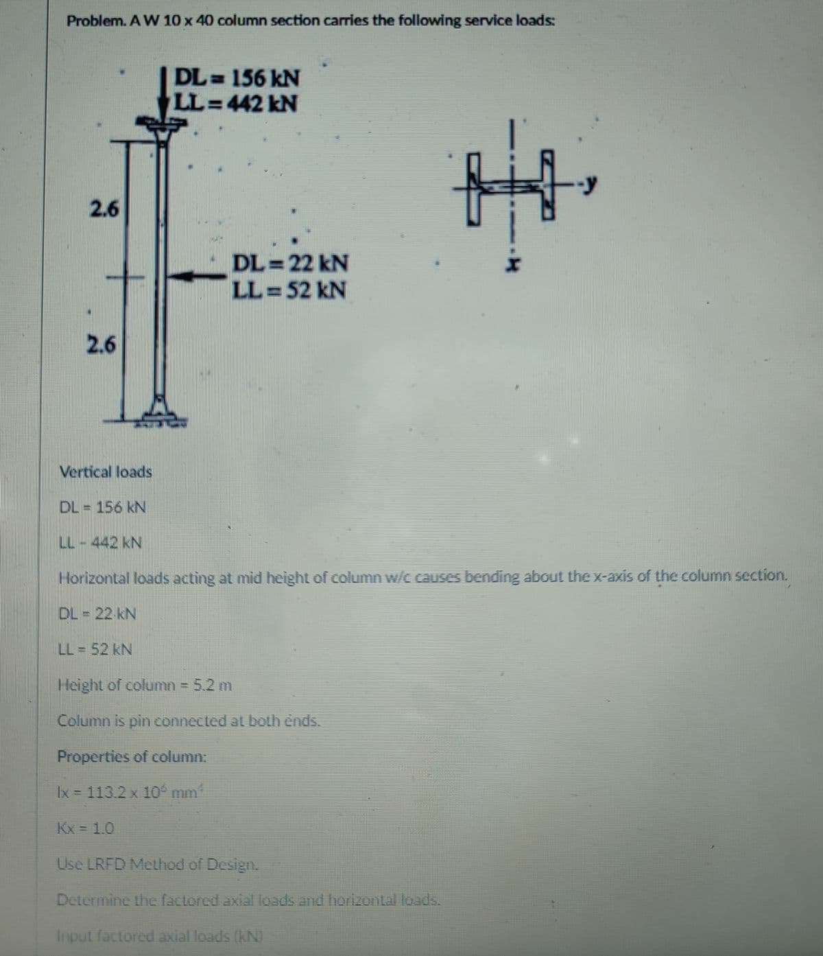 Problem. A W 10 x 40 column section carries the following service loads:
DL= 156 kN
LL=442 kN
2.6
DL = 22 kN
LL =52 kN
2.6
Vertical loads
DL = 156 kN
LL-442 kN
Horizontal loads acting at mid height of column w/c causes bending about the x-axis of the column section.
DL = 22 kN
LL = 52 kN
Height of column = 5.2 m
Column is pin connected at both ends.
Properties of column:
Ix = 113.2 x 10 mm*
Kx = 1.0
Use LRFD Method of Design.
Determine the factored axial loads and horizontal loads.
Input factored axial loads (kN)
