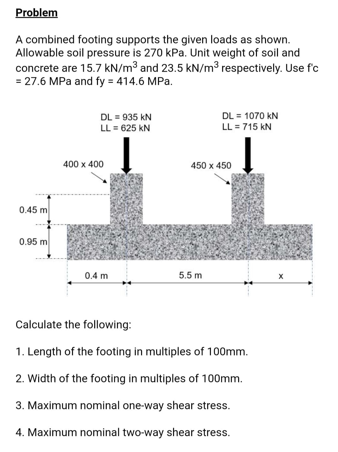 Problem
A combined footing supports the given loads as shown.
Allowable soil pressure is 270 kPa. Unit weight of soil and
concrete are 15.7 kN/m3 and 23.5 kN/m3 respectively. Use f'c
= 27.6 MPa and fy = 414.6 MPa.
%3D
%3D
DL = 1070 kN
DL = 935 kN
LL = 625 kN
%3D
LL = 715 kN
%3D
400 х 400
450 х 450
0.45 m
0.95 m
0.4 m
5.5 m
Calculate the following:
1. Length of the footing in multiples of 100mm.
2. Width of the footing in multiples of 100mm.
3. Maximum nominal one-way shear stress.
4. Maximum nominal two-way shear stress.
