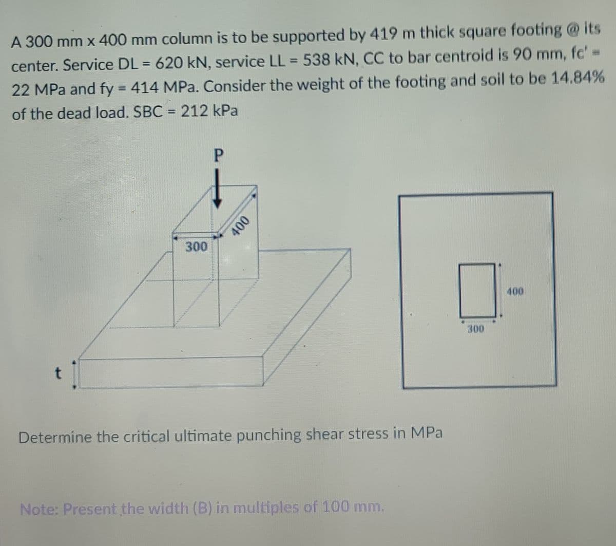 A 300 mm x 400 mm column is to be supported by 419 m thick square footing @its
center. Service DL = 620 kN, service LL = 538 kN, CC to bar centroid is 90 mm, fc'
22 MPa and fy = 414 MPa. Consider the weight of the footing and soil to be 14.84%
of the dead load. SBC = 212 kPa
300
400
300
Determine the critical ultimate punching shear stress in MPa
Note: Present the width (B) in multiples of 100 mm.
