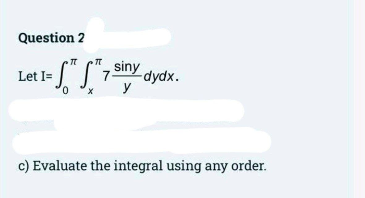 Question 2
•S" S²7 siny
0
X
Let I=
-dydx.
c) Evaluate the integral using any order.