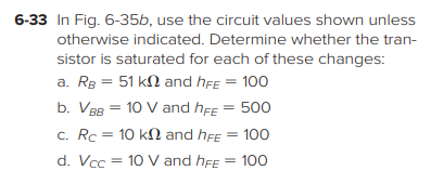 In Fig. 6-35b, use the circuit values shown unless
otherwise indicated. Determine whether the tran-
sistor is saturated for each of these changes:
a. Rg = 51 kN and hFE = 100
b. V88 = 10 V and hE = 500
c. Rc = 10 kN and hfe = 100
d. Vcc = 10 V and hFE
= 100
