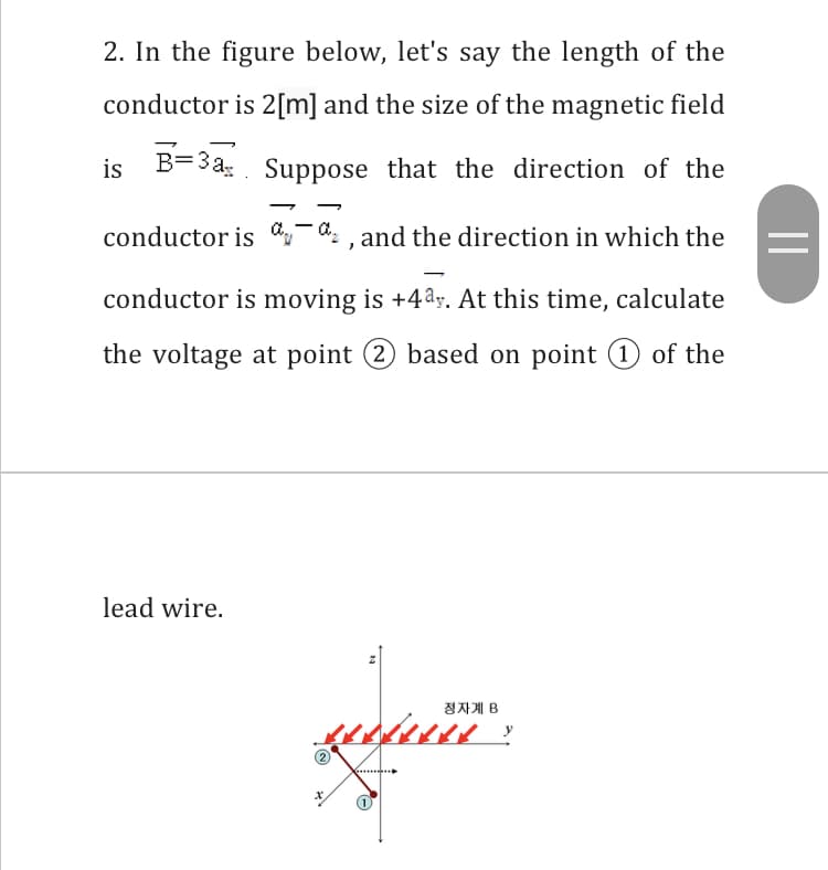 2. In the figure below, let's say the length of the
conductor is 2[m] and the size of the magnetic field
is B=3a;. Suppose that the direction of the
conductor is ,-
d: , and the direction in which the
|
conductor is moving is +4ay. At this time, calculate
the voltage at point 2 based on point (1 of the
lead wire.
정자계 B
....
