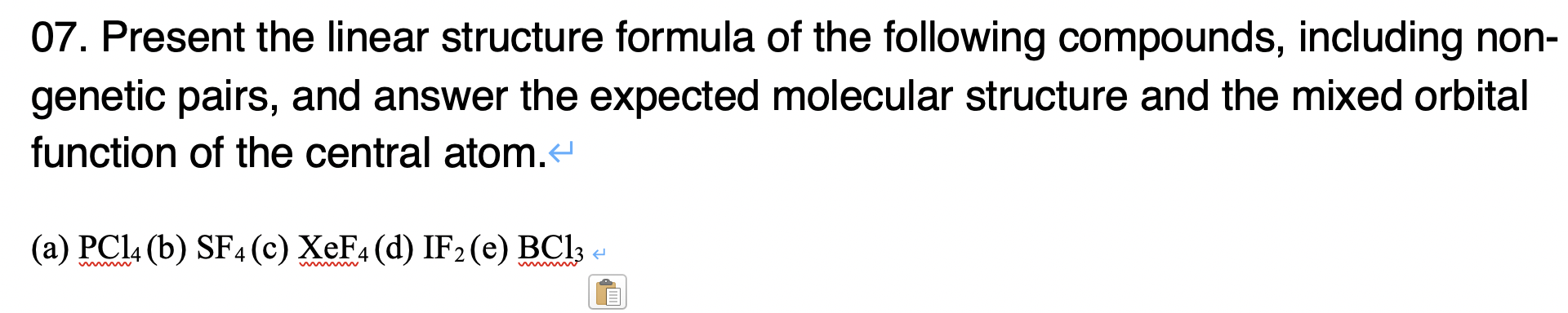 07. Present the linear structure formula of the following compounds, including non-
genetic pairs, and answer the expected molecular structure and the mixed orbital
function of the central atom.
(a) PCI4 (b) SF4 (c) XeF4 (d) IF2 (e) BCI3
