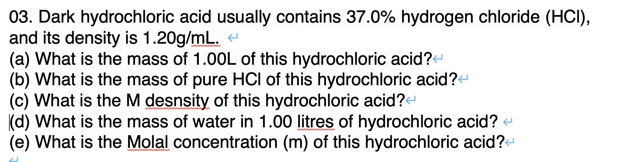 03. Dark hydrochloric acid usually contains 37.0% hydrogen chloride (HCI),
and its density is 1.20g/mL. t
(a) What is the mass of 1.00L of this hydrochloric acid?
(b) What is the mass of pure HCI of this hydrochloric acid?-
(c) What is the M desnsity of this hydrochloric acid?
