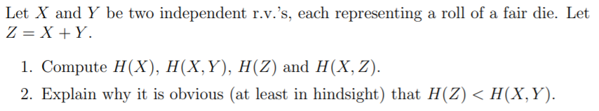 Let X and Y be two independent r.v.'s, each representing a roll of a fair die. Let
Z = X + Y.
1. Compute H(X), H(X,Y), H(Z) and H(X,Z).
2. Explain why it is obvious (at least in hindsight) that H(Z) < H(X,Y).
