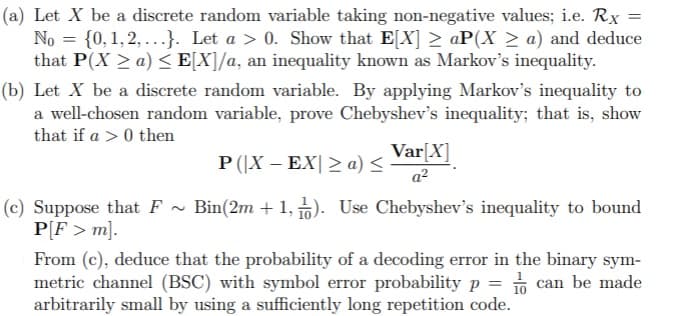 (a) Let X be a discrete random variable taking non-negative values; i.e. Rx =
No = {0, 1, 2, ...}. Let a > 0. Show that E[X] 2 aP(X > a) and deduce
that P(X > a) < E[X]/a, an inequality known as Markov's inequality.
(b) Let X be a discrete random variable. By applying Markov's inequality to
a well-chosen random variable, prove Chebyshev's inequality; that is, show
that if a > 0 then
Var[X]
a²
P (|X – EX| > a) <
(c) Suppose that F ~ Bin(2m + 1, n). Use Chebyshev's inequality to bound
P[F > m].
* 10
From (c), deduce that the probability of a decoding error in the binary sym-
metric channel (BSC) with symbol error probability p = 1 can be made
arbitrarily small by using a sufficiently long repetition code.
