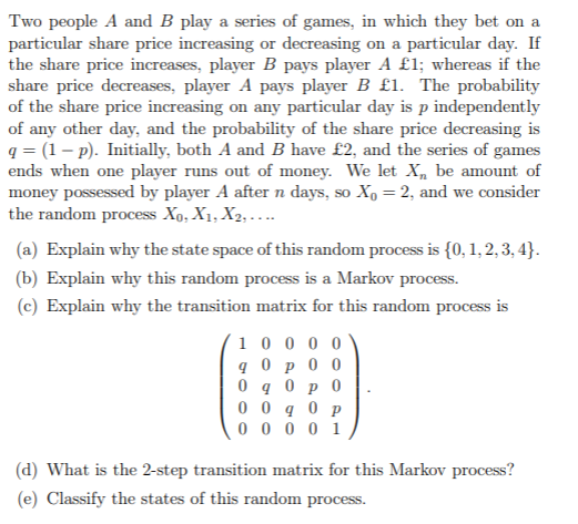 Two people A and B play a series of games, in which they bet on a
particular share price increasing or decreasing on a particular day. If
the share price increases, player B pays player A £1; whereas if the
share price decreases, player A pays player B £1. The probability
of the share price increasing on any particular day is p independently
of any other day, and the probability of the share price decreasing is
q = (1– p). Initially, both A and B have £2, and the series of games
ends when one player runs out of money. We let X, be amount of
money possessed by player A after n days, so Xo = 2, and we consider
the random process Xo, X1, X2, ....
(a) Explain why the state space of this random process is {0, 1, 2, 3, 4}.
(b) Explain why this random process is a Markov process.
(c) Explain why the transition matrix for this random process is
1 0 0 0 0
q 0 p 0 0
0 0 q 0 p
0 0 0 0 1
(d) What is the 2-step transition matrix for this Markov process?
(e) Classify the states of this random process.
