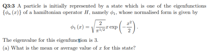 Q3:3 A particle is initially represented by a state which is one of the eigenfunctions
{on (x)} of a hamiltonian operator H, namely ø1, whose normalised form is given by
2
01 (x) = -
7!/2 exp
2
The eigenvalue for this eigenfuncțion is 3.
(a) What is the mean or average value of r for this state?
