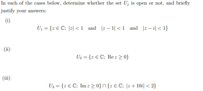 In each of the cases below, determine whether the set U; is open or not, and briefly
justify your answers:
(i)
U1 = {z € C; |z| <1 and |z– 1|<1 and |z- i| < 1}
(ii)
U2 = {z € C; Re z > 0}
(iii)
U3 = {z E C; Im z > 0}n{z € C; |z + 10i| < 2}
