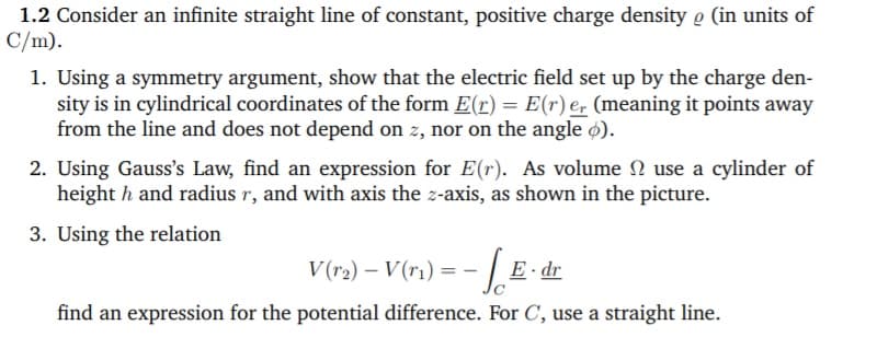 1.2 Consider an infinite straight line of constant, positive charge density o (in units of
C/m).
1. Using a symmetry argument, show that the electric field set up by the charge den-
sity is in cylindrical coordinates of the form E(r) = E(r) e, (meaning it points away
from the line and does not depend on z, nor on the angle ø).
2. Using Gauss's Law, find an expression for E(r). As volume N use a cylinder of
height h and radius r, and with axis the z-axis, as shown in the picture.
3. Using the relation
V (r2) – V(r1) = -
E dr
find an expression for the potential difference. For C, use a straight line.
