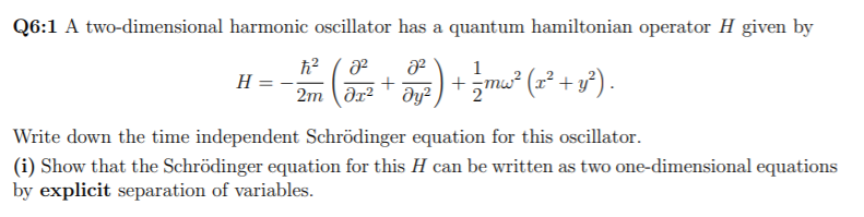 Q6:1 A two-dimensional harmonic oscillator has a quantum hamiltonian operator H given by
1
2m (ər* Əye) +mw² (x² + y²).
Write down the time independent Schrödinger equation for this oscillator.
(i) Show that the Schrödinger equation for this H can be written as two one-dimensional equations
by explicit separation of variables.
