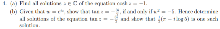 4. (a) Find all solutions z € C of the equation cosh z = -1.
(b) Given that w = ei÷, show that tan z
all solutions of the equation tan z =
solution.
-, if and only if w² = -5. Hence determine
-* and show that (T – i log 5) is one such
