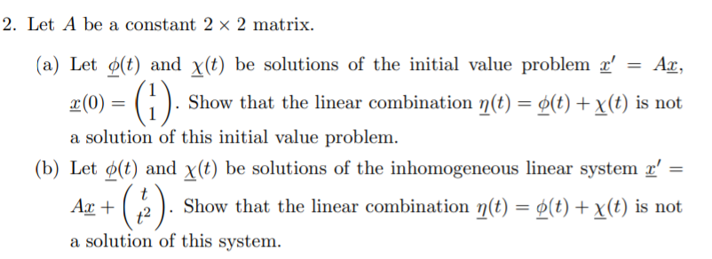 2. Let A be a constant 2 × 2 matrix.
(a) Let ø(t) and x(t) be solutions of the initial value problem r'
Ar,
z(0) = (1).
Show that the linear combination n(t) = ø(t) +x(t) is not
a solution of this initial value problem.
(b) Let ø(t) and x(t) be solutions of the inhomogeneous linear system r'
Ax +
Show that the linear combination n(t) = ø(t) + x(t) is not
12
a solution of this system.
