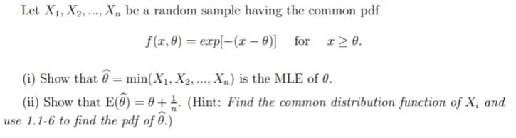 Let X1, X2, ..., Xn be a random sample having the common pdf
f(xr, 0) = exp[-(x – 0)] for r2 0.
(i) Show that 0 = min(X1, X2, .., X„) is the MLE of 0.
(ii) Show that E(0) = 0 + . (Hint: Find the common distribution function of X; and
use 1.1-6 to find the pdf of 0.)
