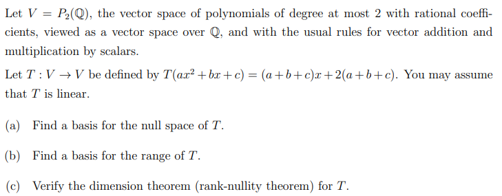 Let V = P2(Q), the vector space of polynomials of degree at most 2 with rational coeffi-
cients, viewed as a vector space over Q, and with the usual rules for vector addition and
multiplication by scalars.
Let T :V → V be defined by T(ax² +bæ +c) = (a+b+c)x+2(a+b+c). You may assume
that T is linear.
(a) Find a basis for the null space of T.
(b) Find a basis for the range of T.
(c) Verify the dimension theorem (rank-nullity theorem) for T.
