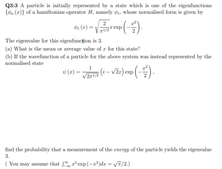 Q3:3 A particle is initially represented by a state which is one of the eigenfunctions
{on (x)} of a hamiltonian operator H, namely ø1, whose normalised form is given by
2
ø1 (x) =
1/2texp
The eigenvalue for this eigenfuncțion is 3.
(a) What is the mean or average value of r for this state?
(b) If the wavefunction of a particle for the above system was instead represented by the
normalised state
1
v (x) =
/2m/2 (i – v2r) exp
find the probability that a measurement of the energy of the particle yields the eigenvalue
3.
You may assume that r² exp(-a²)dx = Vñ/2.)
