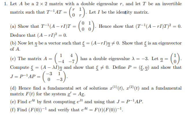 1. Let A be a 2 × 2 matrix with a double eigenvalue r, and let T be an invertible
matrix such that T-'AT =
Let I be the identity matrix.
(a) Show that T-(A – rI)T
Hence show that (T-(A – rI)T)² = 0.
Deduce that (A – rI)² = 0.
(b) Now let ŋ be a vector such that { = (A-rI)n+0. Show that { is an eigenvector
of A.
1 4
has a double eigenvalue A = -3. Let n=6):
()-
(c) The matrix A =
Compute { = (A – AI)ŋ and show that { + 0. Define P = (§,n) and show that
J = P-'AP = (
-3 1
0 -3
(d) Hence find a fundamental set of solutions r(t), x(2)(t) and a fundamental
matrix F(t) for the system r = Ar.
(e) Find eAt by first computing eJt and using that J = P-'AP.
(f) Find (F(0))-! and verify that e4t = F(t)(F(0))-!.
