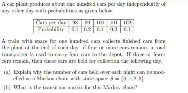 A car plant produces about one hundred cars per day independently of
any other day with probabilities as given below.
Cars per day 98 | 99 | 100 | 101
Probability
102
0.1 0.2 | 0.4 | 0.2 | 0.1
A train with space for one hundred cars collects finished cars from
the plant at the end of each day. if four or more cars remain, a road
transporter is used to carry four cars to the depot. If three or fewer
cars remain, then these cars are held for collection the following day.
(a) Explain why the number of cars held over each night can be mod-
elled as a Markov chain with state space S = {0, 1,2, 3}.
(b) What is the transition matrix for this Markov chain?
