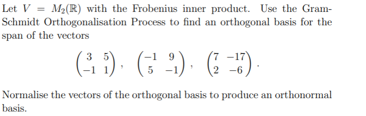 Let V = M(R) with the Frobenius inner product. Use the Gram-
Schmidt Orthogonalisation Process to find an orthogonal basis for the
span of the vectors
(G ) (; :)· ( )-
-1 9
3 5
-1 1
7 -17
2 -6
5 -1
Normalise the vectors of the orthogonal basis to produce an orthonormal
basis.
