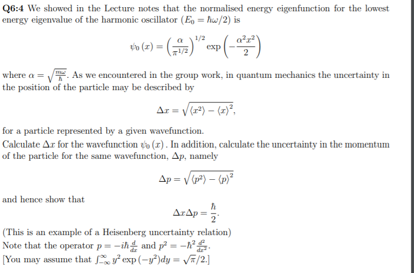 Q6:4 We showed in the Lecture notes that the normalised energy eigenfunction for the lowest
energy eigenvalue of the harmonic oscillator (Eo = ħw/2) is
1/2
exp
a?r?
th (1) = ()" p (-)
a
-1/2
2
mw
where a = .
As we encountered in the group work, in quantum mechanics the uncertainty in
the position of the particle may be described by
Ar = V (r²) – (x)²,
for a particle represented by a given wavefunction.
Calculate Ar for the wavefunction to (x). In addition, calculate the uncertainty in the momentum
of the particle for the same wavefunction, Ap, namely
Ap = (p²) – (p)²
and hence show that
AxAp =
2
(This is an example of a Heisenberg uncertainty relation)
Note that the operator p= -iħ and p² = –h° .
[You may assume that ſ y² exp (-y²)dy = /2.]
